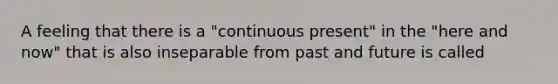 A feeling that there is a "continuous present" in the "here and now" that is also inseparable from past and future is called