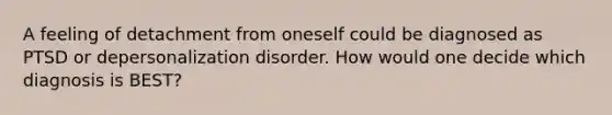 A feeling of detachment from oneself could be diagnosed as PTSD or depersonalization disorder. How would one decide which diagnosis is BEST?