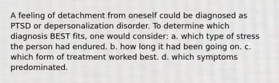 A feeling of detachment from oneself could be diagnosed as PTSD or depersonalization disorder. To determine which diagnosis BEST fits, one would consider: a. which type of stress the person had endured. b. how long it had been going on. c. which form of treatment worked best. d. which symptoms predominated.