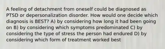 A feeling of detachment from oneself could be diagnosed as PTSD or depersonalization disorder. How would one decide which diagnosis is BEST? A) by considering how long it had been going on B) by considering which symptoms predominated C) by considering the type of stress the person had endured D) by considering which form of treatment worked best