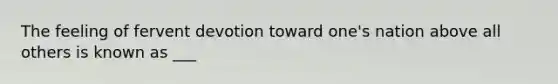 The feeling of fervent devotion toward one's nation above all others is known as ___