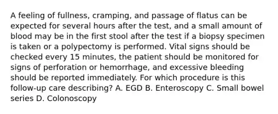 A feeling of fullness, cramping, and passage of flatus can be expected for several hours after the test, and a small amount of blood may be in the first stool after the test if a biopsy specimen is taken or a polypectomy is performed. Vital signs should be checked every 15 minutes, the patient should be monitored for signs of perforation or hemorrhage, and excessive bleeding should be reported immediately. For which procedure is this follow-up care describing? A. EGD B. Enteroscopy C. Small bowel series D. Colonoscopy