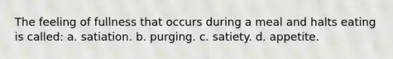 The feeling of fullness that occurs during a meal and halts eating is called: a. satiation. b. purging. c. satiety. d. appetite.