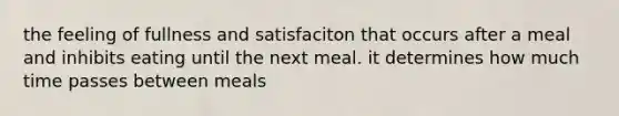 the feeling of fullness and satisfaciton that occurs after a meal and inhibits eating until the next meal. it determines how much time passes between meals