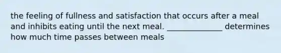 the feeling of fullness and satisfaction that occurs after a meal and inhibits eating until the next meal. ______________ determines how much time passes between meals