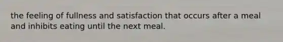 the feeling of fullness and satisfaction that occurs after a meal and inhibits eating until the next meal.