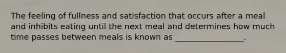 The feeling of fullness and satisfaction that occurs after a meal and inhibits eating until the next meal and determines how much time passes between meals is known as _________________.