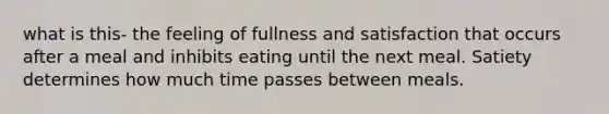 what is this- the feeling of fullness and satisfaction that occurs after a meal and inhibits eating until the next meal. Satiety determines how much time passes between meals.