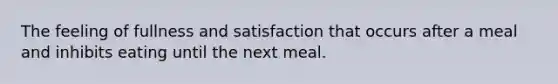 The feeling of fullness and satisfaction that occurs after a meal and inhibits eating until the next meal.