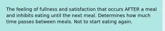 The feeling of fullness and satisfaction that occurs AFTER a meal and inhibits eating until the next meal. Determines how much time passes between meals. Not to start eating again.