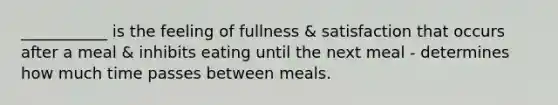 ___________ is the feeling of fullness & satisfaction that occurs after a meal & inhibits eating until the next meal - determines how much time passes between meals.