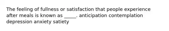 The feeling of fullness or satisfaction that people experience after meals is known as _____. anticipation contemplation depression anxiety satiety