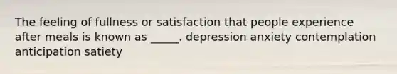 The feeling of fullness or satisfaction that people experience after meals is known as _____. depression anxiety contemplation anticipation satiety