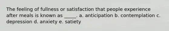 The feeling of fullness or satisfaction that people experience after meals is known as _____. a. anticipation b. contemplation c. depression d. anxiety e. satiety