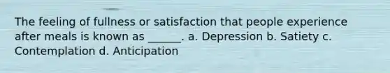 The feeling of fullness or satisfaction that people experience after meals is known as ______. a. Depression b. Satiety c. Contemplation d. Anticipation