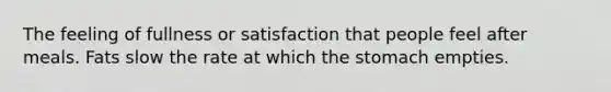 The feeling of fullness or satisfaction that people feel after meals. Fats slow the rate at which the stomach empties.