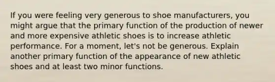 If you were feeling very generous to shoe manufacturers, you might argue that the primary function of the production of newer and more expensive athletic shoes is to increase athletic performance. For a moment, let's not be generous. Explain another primary function of the appearance of new athletic shoes and at least two minor functions.