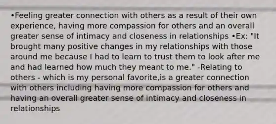 •Feeling greater connection with others as a result of their own experience, having more compassion for others and an overall greater sense of intimacy and closeness in relationships •Ex: "It brought many positive changes in my relationships with those around me because I had to learn to trust them to look after me and had learned how much they meant to me." -Relating to others - which is my personal favorite,is a greater connection with others including having more compassion for others and having an overall greater sense of intimacy and closeness in relationships