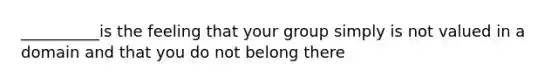 __________is the feeling that your group simply is not valued in a domain and that you do not belong there