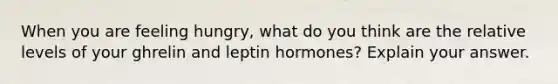 When you are feeling hungry, what do you think are the relative levels of your ghrelin and leptin hormones? Explain your answer.