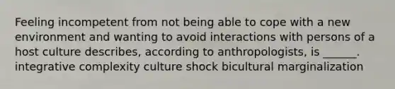 Feeling incompetent from not being able to cope with a new environment and wanting to avoid interactions with persons of a host culture describes, according to anthropologists, is ______. integrative complexity culture shock bicultural marginalization