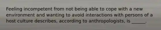 Feeling incompetent from not being able to cope with a new environment and wanting to avoid interactions with persons of a host culture describes, according to anthropologists, is ______.