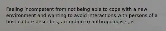 Feeling incompetent from not being able to cope with a new environment and wanting to avoid interactions with persons of a host culture describes, according to anthropologists, is