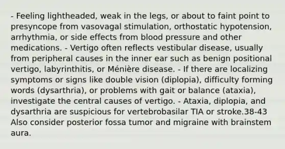 - Feeling lightheaded, weak in the legs, or about to faint point to presyncope from vasovagal stimulation, orthostatic hypotension, arrhythmia, or side effects from blood pressure and other medications. - Vertigo often reflects vestibular disease, usually from peripheral causes in the inner ear such as benign positional vertigo, labyrinthitis, or Ménière disease. - If there are localizing symptoms or signs like double vision (diplopia), difficulty forming words (dysarthria), or problems with gait or balance (ataxia), investigate the central causes of vertigo. - Ataxia, diplopia, and dysarthria are suspicious for vertebrobasilar TIA or stroke.38-43 Also consider posterior fossa tumor and migraine with brainstem aura.