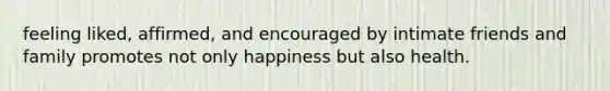 feeling liked, affirmed, and encouraged by intimate friends and family promotes not only happiness but also health.