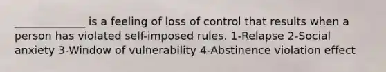 _____________ is a feeling of loss of control that results when a person has violated self-imposed rules. 1-Relapse 2-Social anxiety 3-Window of vulnerability 4-Abstinence violation effect