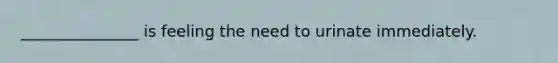 _______________ is feeling the need to urinate immediately.