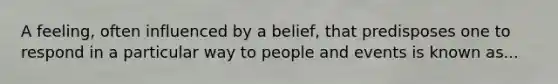 A feeling, often influenced by a belief, that predisposes one to respond in a particular way to people and events is known as...