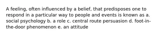 A feeling, often influenced by a belief, that predisposes one to respond in a particular way to people and events is known as a. social psychology b. a role c. central route persuasion d. foot-in-the-door phenomenon e. an attitude