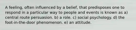 A feeling, often influenced by a belief, that predisposes one to respond in a particular way to people and events is known as a) central route persuasion. b) a role. c) social psychology. d) the foot-in-the-door phenomenon. e) an attitude.