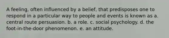 A feeling, often influenced by a belief, that predisposes one to respond in a particular way to people and events is known as a. central route persuasion. b. a role. c. social psychology. d. the foot-in-the-door phenomenon. e. an attitude.