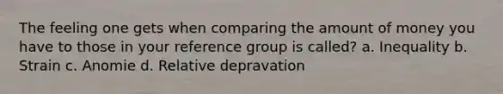 The feeling one gets when comparing the amount of money you have to those in your reference group is called? a. Inequality b. Strain c. Anomie d. Relative depravation