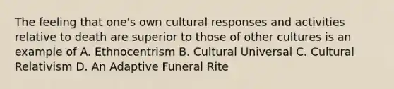 The feeling that one's own cultural responses and activities relative to death are superior to those of other cultures is an example of A. Ethnocentrism B. Cultural Universal C. Cultural Relativism D. An Adaptive Funeral Rite