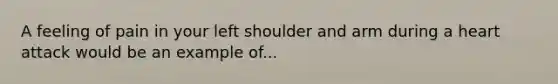 A feeling of pain in your left shoulder and arm during a heart attack would be an example of...