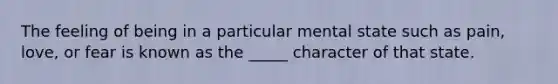 The feeling of being in a particular mental state such as pain, love, or fear is known as the _____ character of that state.