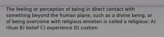 The feeling or perception of being in direct contact with something beyond the human plane, such as a divine being, or of being overcome with religious emotion is called a religious: A) ritual B) belief C) experience D) custom