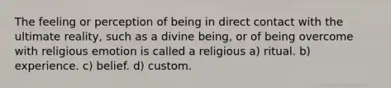 The feeling or perception of being in direct contact with the ultimate reality, such as a divine being, or of being overcome with religious emotion is called a religious a) ritual. b) experience. c) belief. d) custom.