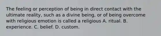 The feeling or perception of being in direct contact with the ultimate reality, such as a divine being, or of being overcome with religious emotion is called a religious A. ritual. B. experience. C. belief. D. custom.