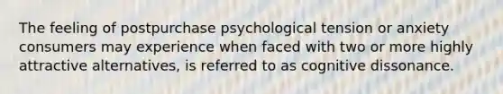 The feeling of postpurchase psychological tension or anxiety consumers may experience when faced with two or more highly attractive alternatives, is referred to as cognitive dissonance.