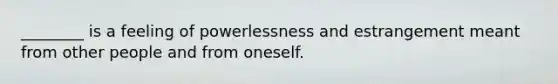 ________ is a feeling of powerlessness and estrangement meant from other people and from oneself.