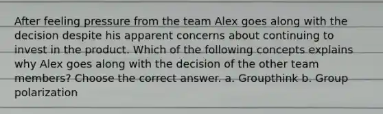 After feeling pressure from the team Alex goes along with the decision despite his apparent concerns about continuing to invest in the product. Which of the following concepts explains why Alex goes along with the decision of the other team members? Choose the correct answer. a. Groupthink b. Group polarization