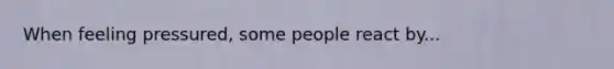 When feeling pressured, some people react by...