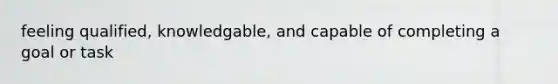 feeling qualified, knowledgable, and capable of completing a goal or task