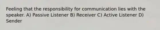 Feeling that the responsibility for communication lies with the speaker. A) Passive Listener B) Receiver C) Active Listener D) Sender