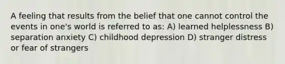 A feeling that results from the belief that one cannot control the events in one's world is referred to as: A) learned helplessness B) separation anxiety C) childhood depression D) stranger distress or fear of strangers