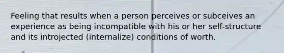 Feeling that results when a person perceives or subceives an experience as being incompatible with his or her self-structure and its introjected (internalize) conditions of worth.